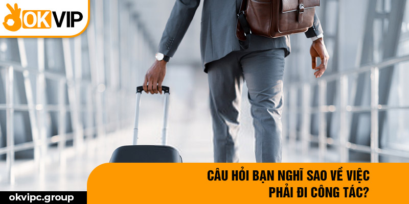 Câu hỏi bạn nghĩ sao về việc phải đi công tác?