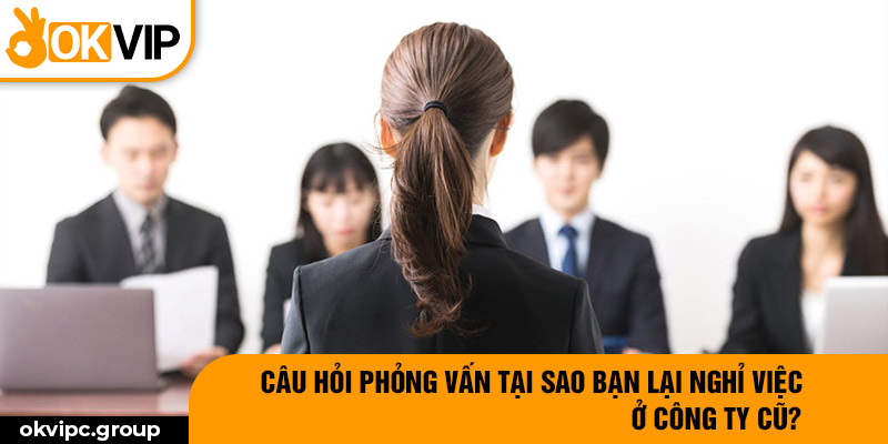 Câu hỏi phỏng vấn tại sao bạn lại nghỉ việc ở công ty cũ?