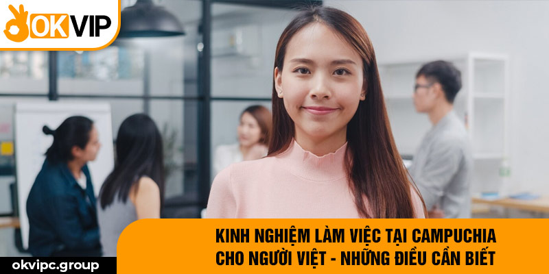 Kinh nghiệm làm việc tại Campuchia cho người Việt - những điều cần biết