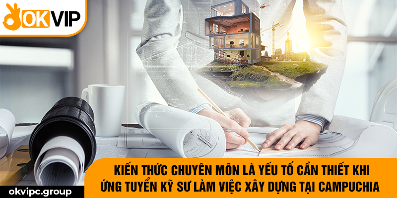 Kiến thức chuyên môn là yếu tố cần thiết khi ứng tuyển kỹ sư làm việc xây dựng tại Campuchia.